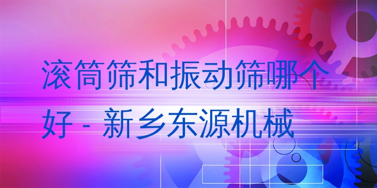 滾筒篩和振動篩哪個好 - 新鄉(xiāng)東源機械