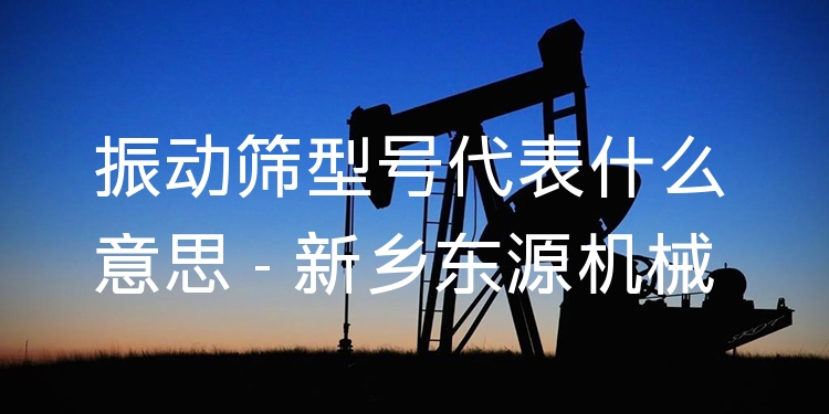 振動篩型號代表什么意思 - 新鄉(xiāng)東源機械