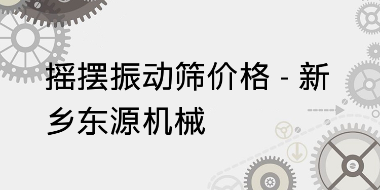 搖擺振動篩價格 - 新鄉(xiāng)東源機械