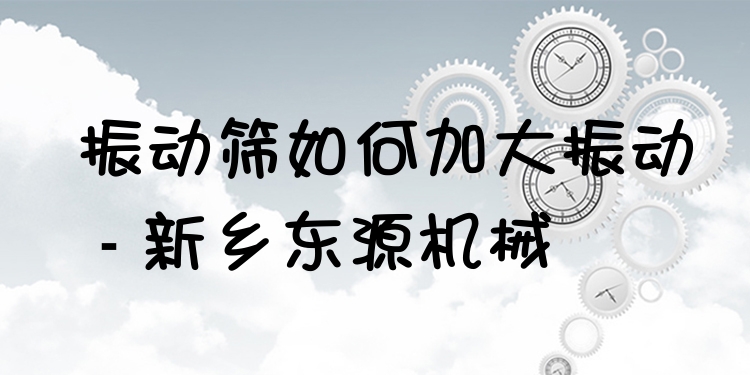 振動篩如何加大振動 - 新鄉(xiāng)東源機械