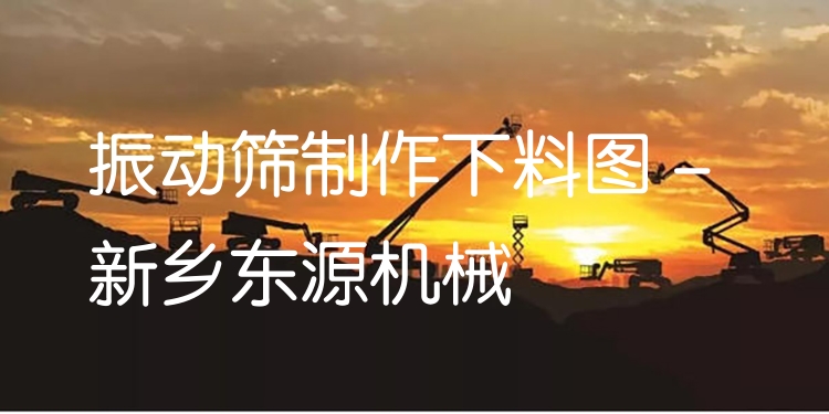 振動(dòng)篩制作下料圖 - 新鄉(xiāng)東源機(jī)械