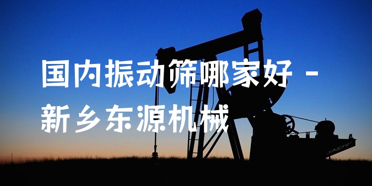 ***振動(dòng)篩哪家好 - 新鄉(xiāng)東源機(jī)械